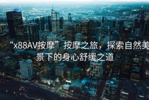 “x88AV按摩”按摩之旅，探索自然美景下的身心舒緩之道