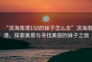 “濱海南港150的妹子怎么去”濱海南港，探索美景與尋找美麗的妹子之旅