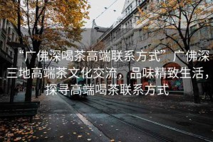 “廣佛深喝茶高端聯(lián)系方式”廣佛深三地高端茶文化交流，品味精致生活，探尋高端喝茶聯(lián)系方式