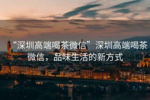 “深圳高端喝茶微信”深圳高端喝茶微信，品味生活的新方式