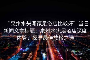 “泉州水頭哪家足浴店比較好”當日新聞文章標題，泉州水頭足浴店深度體驗，探尋最佳放松之選
