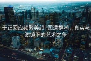 于正回應頻繁美顏P圖遭群嘲，真實(shí)與濾鏡下的藝術(shù)之爭