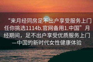 “來(lái)月經(jīng)同房足不出戶(hù)享受服務(wù)上門(mén)任你挑選1114b.官網(wǎng)備用1.中國”月經(jīng)期間，足不出戶(hù)享受優(yōu)質(zhì)服務(wù)上門(mén)—中國的新時(shí)代女性健康體驗