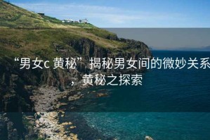 “男女c 黃秘”揭秘男女間的微妙關(guān)系，黃秘之探索