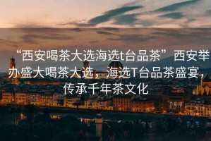 “西安喝茶大選海選t臺品茶”西安舉辦盛大喝茶大選，海選T臺品茶盛宴，傳承千年茶文化