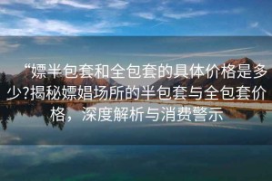 “嫖半包套和全包套的具體價(jià)格是多少?揭秘嫖娼場(chǎng)所的半包套與全包套價(jià)格，深度解析與消費警示