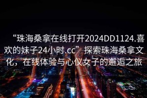 “珠海桑拿在線(xiàn)打開(kāi)2024DD1124.喜歡的妹子24小時(shí).cc”探索珠海桑拿文化，在線(xiàn)體驗與心儀女子的邂逅之旅