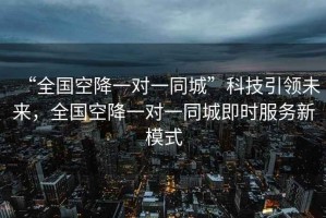 “全國空降一對一同城”科技引領(lǐng)未來(lái)，全國空降一對一同城即時(shí)服務(wù)新模式