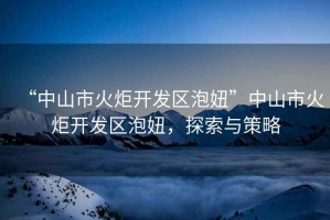 “中山市火炬開(kāi)發(fā)區泡妞”中山市火炬開(kāi)發(fā)區泡妞，探索與策略