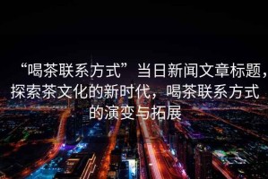 “喝茶聯(lián)系方式”當日新聞文章標題，探索茶文化的新時(shí)代，喝茶聯(lián)系方式的演變與拓展