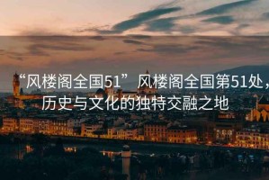 “風(fēng)樓閣全國51”風(fēng)樓閣全國第51處，歷史與文化的獨特交融之地