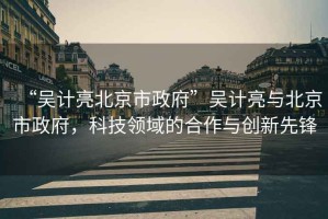 “吳計亮北京市政府”吳計亮與北京市政府，科技領(lǐng)域的合作與創(chuàng  )新先鋒