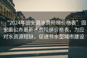 “2024年固安縣水費階梯價(jià)格表”固安縣公布最新水費階梯價(jià)格表，為應對水資源短缺，促進(jìn)節水型城市建設