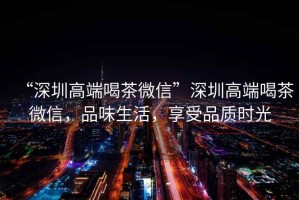 “深圳高端喝茶微信”深圳高端喝茶微信，品味生活，享受品質(zhì)時(shí)光