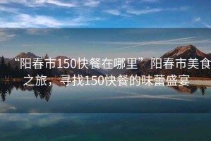 “陽(yáng)春市150快餐在哪里”陽(yáng)春市美食之旅，尋找150快餐的味蕾盛宴