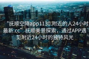 “撫順空降app1130.附近的人24小時(shí)最新.cc”撫順美景探索，通過(guò)APP遇見(jiàn)附近24小時(shí)的獨特風(fēng)光