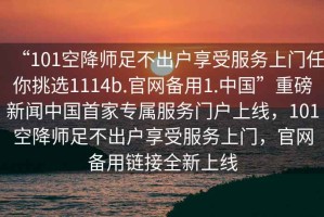 “101空降師足不出戶(hù)享受服務(wù)上門(mén)任你挑選1114b.官網(wǎng)備用1.中國”重磅新聞中國首家專(zhuān)屬服務(wù)門(mén)戶(hù)上線(xiàn)，101空降師足不出戶(hù)享受服務(wù)上門(mén)，官網(wǎng)備用鏈接全新上線(xiàn)
