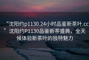 “沈陽(yáng)約p1130.24小時(shí)品鑒新茶葉.cc”沈陽(yáng)約P1130品鑒新茶盛典，全天候體驗新茶葉的獨特魅力