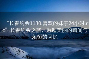 “長(cháng)春約會(huì )1130.喜歡的妹子24小時(shí).cc”長(cháng)春約會(huì )之旅，邂逅美麗的瞬間與永恒的回憶