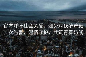 官方呼吁社會(huì )關(guān)愛(ài)，避免對16歲產(chǎn)婦二次傷害，溫情守護，共筑青春防線(xiàn)