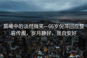 晨曦中的淡然微笑—66歲倪萍回應整容傳聞，歲月靜好，我自安好
