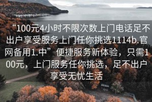 “100元4小時(shí)不限次數上門(mén)電話(huà)足不出戶(hù)享受服務(wù)上門(mén)任你挑選1114b.官網(wǎng)備用1.中”便捷服務(wù)新體驗，只需100元，上門(mén)服務(wù)任你挑選，足不出戶(hù)享受無(wú)憂(yōu)生活