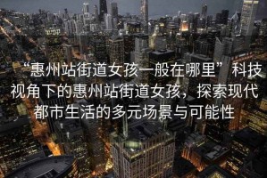 “惠州站街道女孩一般在哪里”科技視角下的惠州站街道女孩，探索現代都市生活的多元場(chǎng)景與可能性