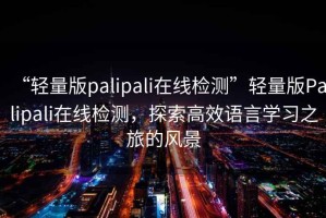 “輕量版palipali在線(xiàn)檢測”輕量版Palipali在線(xiàn)檢測，探索高效語(yǔ)言學(xué)習之旅的風(fēng)景