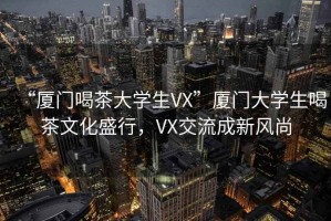“廈門(mén)喝茶大學(xué)生VX”廈門(mén)大學(xué)生喝茶文化盛行，VX交流成新風(fēng)尚