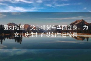 愛(ài)如城堡，父親將貨車(chē)華麗變身，為女兒慶生打造夢(mèng)幻生日驚喜