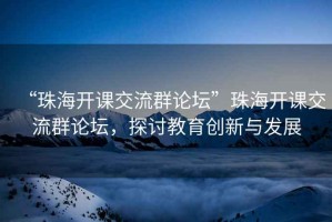 “珠海開(kāi)課交流群論壇”珠海開(kāi)課交流群論壇，探討教育創(chuàng  )新與發(fā)展