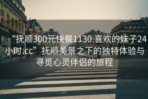 “撫順300元快餐1130.喜歡的妹子24小時(shí).cc”撫順美景之下的獨特體驗與尋覓心靈伴侶的旅程