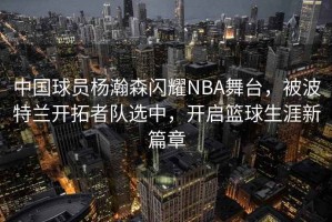中國球員楊瀚森閃耀NBA舞臺，被波特蘭開(kāi)拓者隊選中，開(kāi)啟籃球生涯新篇章