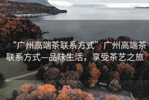 “廣州高端茶聯(lián)系方式”廣州高端茶聯(lián)系方式—品味生活，享受茶藝之旅