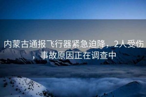 內蒙古通報飛行器緊急迫降，2人受傷，事故原因正在調查中