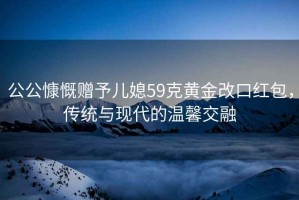 公公慷慨贈予兒媳59克黃金改口紅包，傳統與現代的溫馨交融