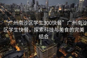 “廣州南沙區學(xué)生300快餐”廣州南沙區學(xué)生快餐，探索科技與美食的完美結合
