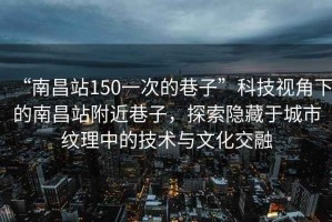 “南昌站150一次的巷子”科技視角下的南昌站附近巷子，探索隱藏于城市紋理中的技術(shù)與文化交融