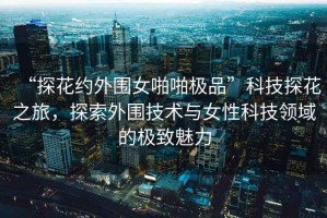 “探花約外圍女啪啪極品”科技探花之旅，探索外圍技術(shù)與女性科技領(lǐng)域的極致魅力