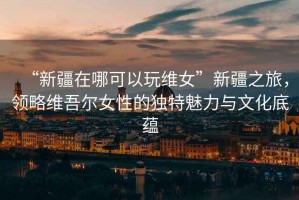“新疆在哪可以玩維女”新疆之旅，領(lǐng)略維吾爾女性的獨特魅力與文化底蘊