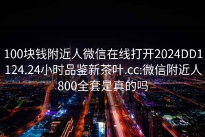 100塊錢(qián)附近人微信在線(xiàn)打開(kāi)2024DD1124.24小時(shí)品鑒新茶葉.cc:微信附近人800全套是真的嗎