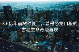 3.6億年前樹(shù)種復活，曾是恐龍口糧的古老生命奇跡再現