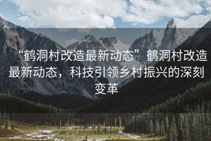 “鶴洞村改造最新動(dòng)態(tài)”鶴洞村改造最新動(dòng)態(tài)，科技引領(lǐng)鄉村振興的深刻變革