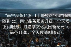“南寧品茶1130.上門(mén)服務(wù)24小時(shí)隨叫隨到.cc”南寧品茶服務(wù)升級，全天候上門(mén)服務(wù)，打造茶文化氛圍新紀元（品茶1130，全天候隨叫隨到）