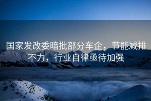 國家發(fā)改委暗批部分車(chē)企，節能減排不力，行業(yè)自律亟待加強