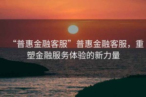 “普惠金融客服”普惠金融客服，重塑金融服務(wù)體驗的新力量