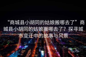“商城縣小胡同的姑娘搬哪去了”商城縣小胡同的姑娘搬哪去了？探尋城市變遷中的故事與風(fēng)景