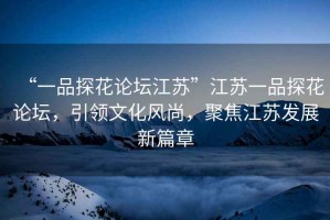 “一品探花論壇江蘇”江蘇一品探花論壇，引領(lǐng)文化風(fēng)尚，聚焦江蘇發(fā)展新篇章