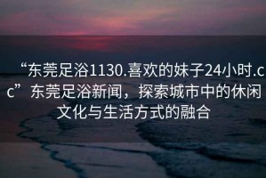 “東莞足浴1130.喜歡的妹子24小時(shí).cc”東莞足浴新聞，探索城市中的休閑文化與生活方式的融合