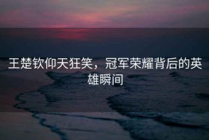 王楚欽仰天狂笑，冠軍榮耀背后的英雄瞬間